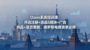 Ozon系统培训课：开店注册+选品5模块+广告测品+退货策略，俄罗斯电商卖家必修-网创项目